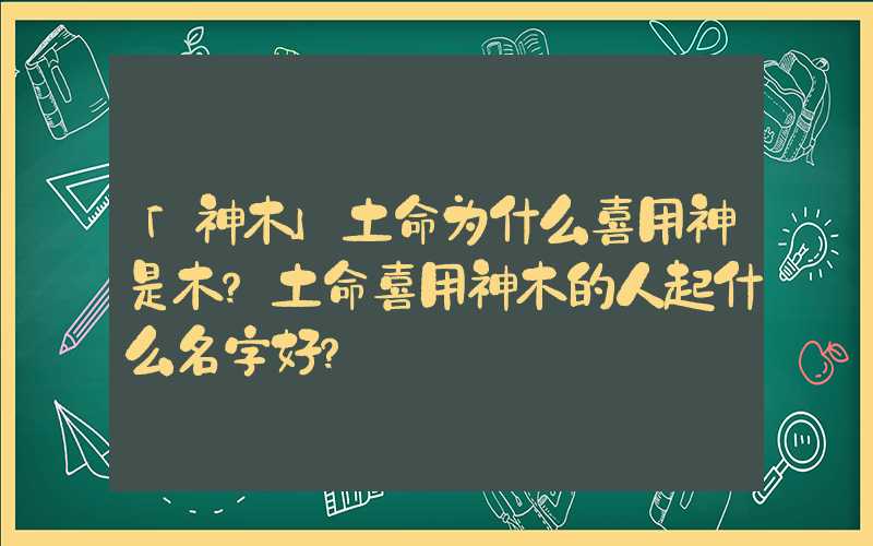「神木」土命为什么喜用神是木？土命喜用神木的人起什么名字好？