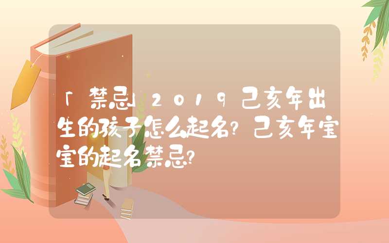 「禁忌」2019己亥年出生的孩子怎么起名？己亥年宝宝的起名禁忌？