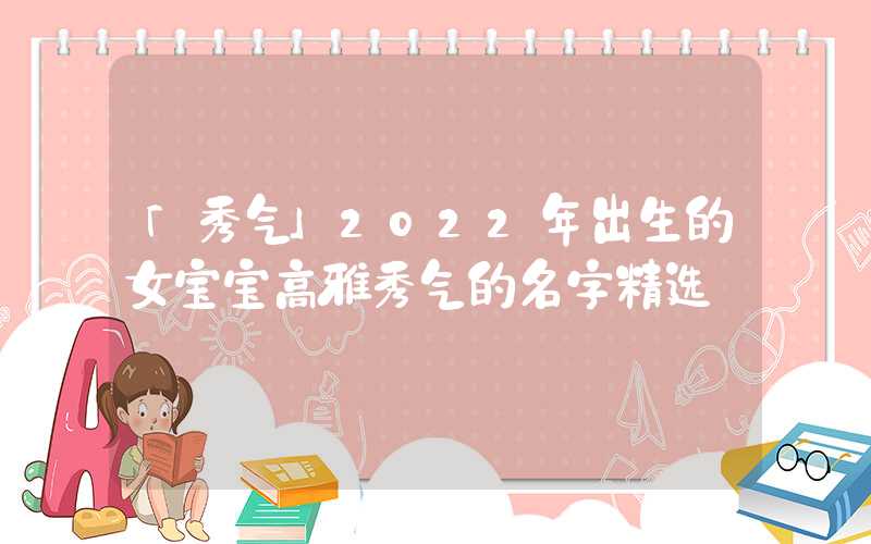 「秀气」2022年出生的女宝宝高雅秀气的名字精选