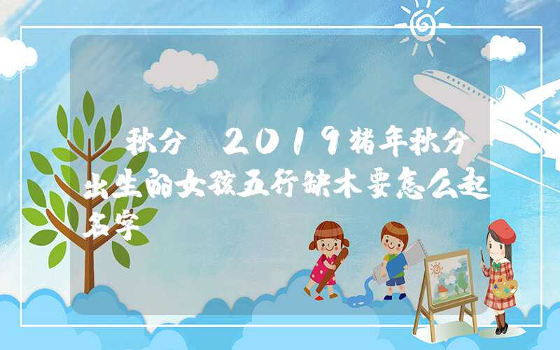 「秋分」2019猪年秋分出生的女孩五行缺木要怎么起名字