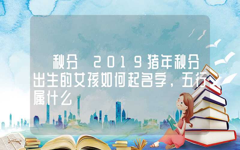 「秋分」2019猪年秋分出生的女孩如何起名字，五行属什么