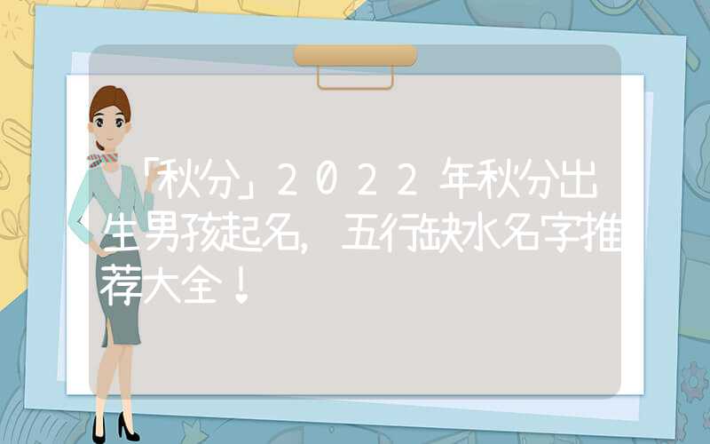 「秋分」2022年秋分出生男孩起名，五行缺水名字推荐大全！