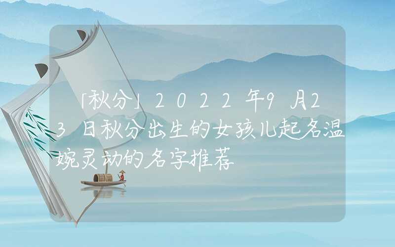 「秋分」2022年9月23日秋分出生的女孩儿起名温婉灵动的名字推荐
