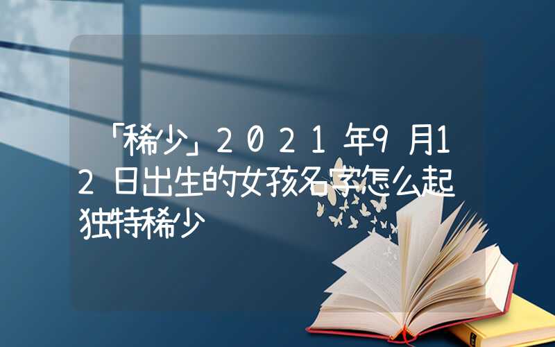 「稀少」2021年9月12日出生的女孩名字怎么起 独特稀少