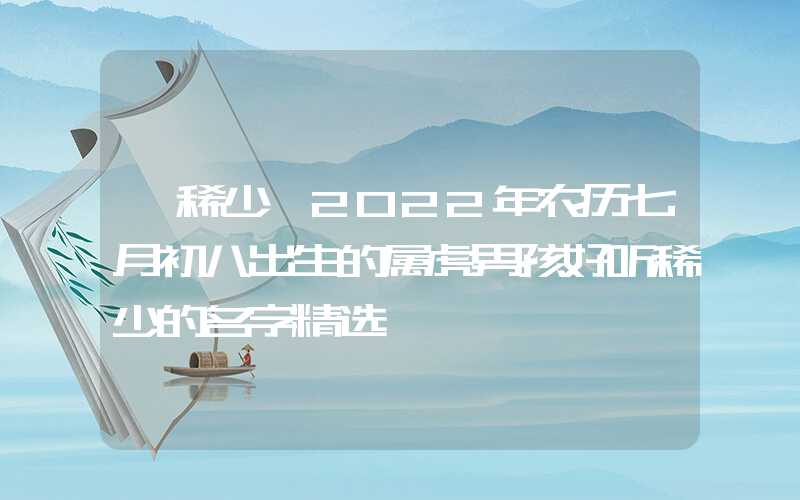 「稀少」2022年农历七月初八出生的属虎男孩好听稀少的名字精选