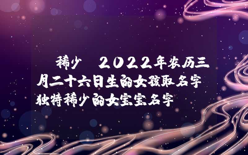 「稀少」2022年农历三月二十六日生的女孩取名字，独特稀少的女宝宝名字