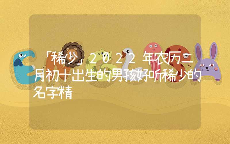 「稀少」2022年农历二月初十出生的男孩好听稀少的名字精选