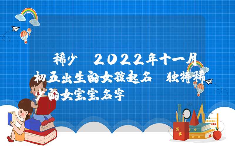 「稀少」2022年十一月初五出生的女孩起名，独特稀少的女宝宝名字
