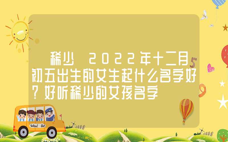 「稀少」2022年十二月初五出生的女生起什么名字好？好听稀少的女孩名字
