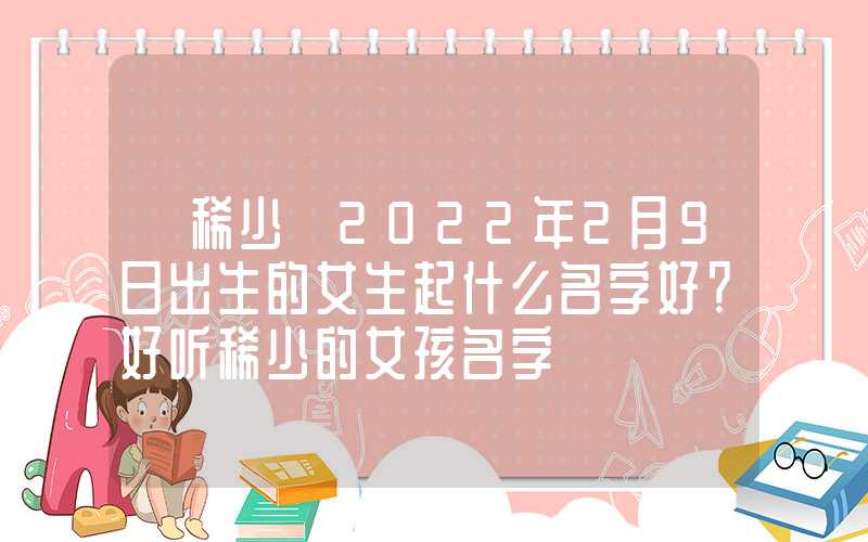「稀少」2022年2月9日出生的女生起什么名字好？好听稀少的女孩名字