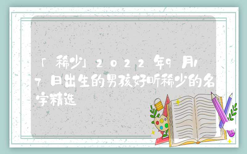 「稀少」2022年9月17日出生的男孩好听稀少的名字精选