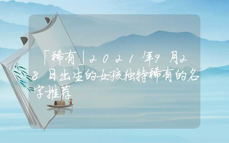 「稀有」2021年9月28日出生的女孩独特稀有的名字推荐