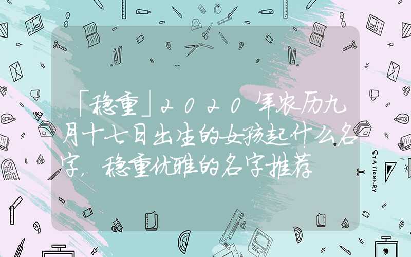 「稳重」2020年农历九月十七日出生的女孩起什么名字，稳重优雅的名字推荐