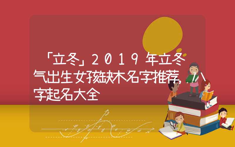 「立冬」2019年立冬节气出生女孩缺木名字推荐，八字起名大全