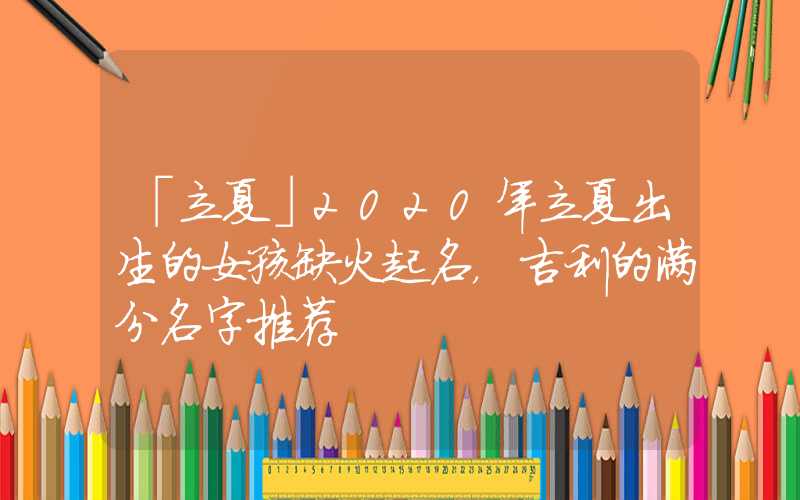 「立夏」2020年立夏出生的女孩缺火起名，吉利的满分名字推荐