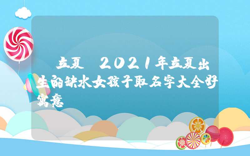 「立夏」2021年立夏出生的缺水女孩子取名字大全好寓意