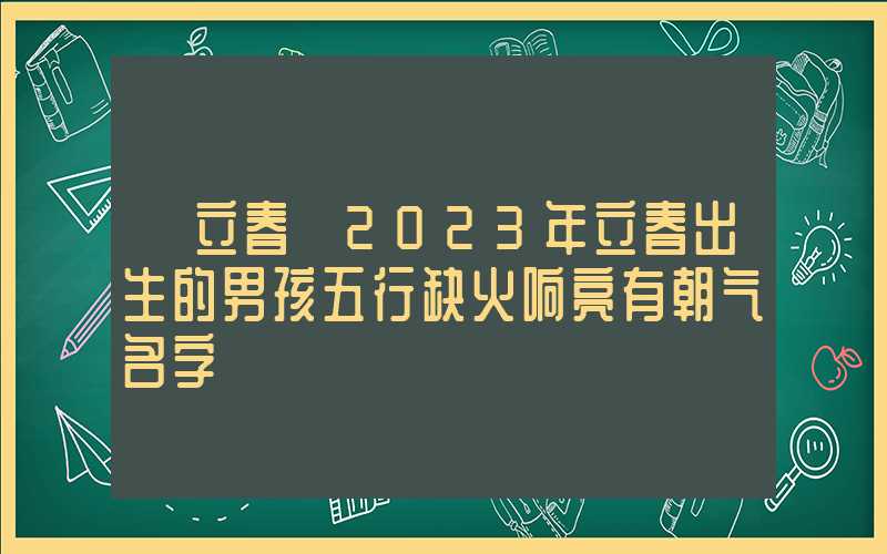 「立春」2023年立春出生的男孩五行缺火响亮有朝气名字