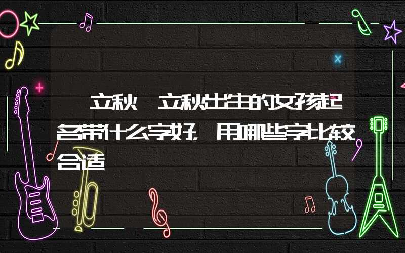 「立秋」立秋出生的女孩起名带什么字好，用哪些字比较合适