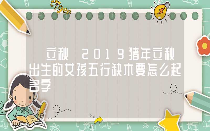 「立秋」2019猪年立秋出生的女孩五行缺木要怎么起名字