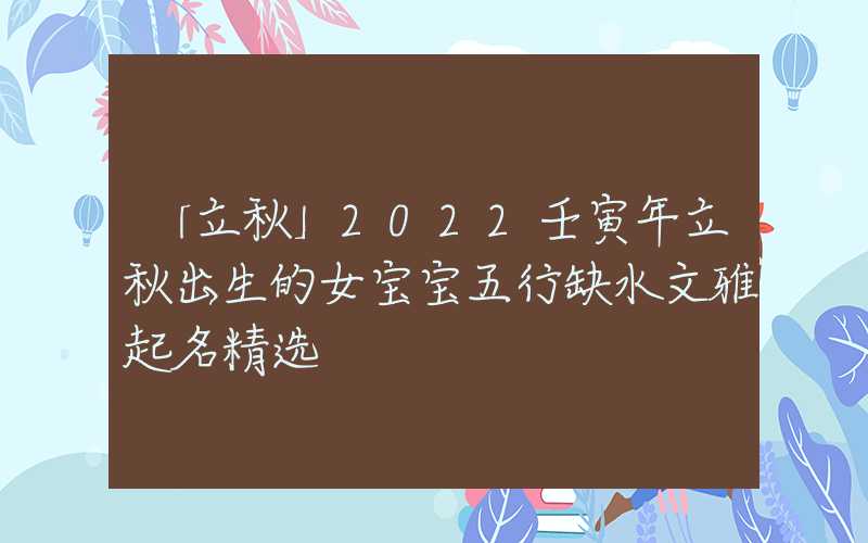 「立秋」2022壬寅年立秋出生的女宝宝五行缺水文雅起名精选