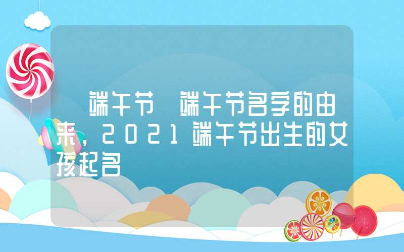 「端午节」端午节名字的由来，2021端午节出生的女孩起名