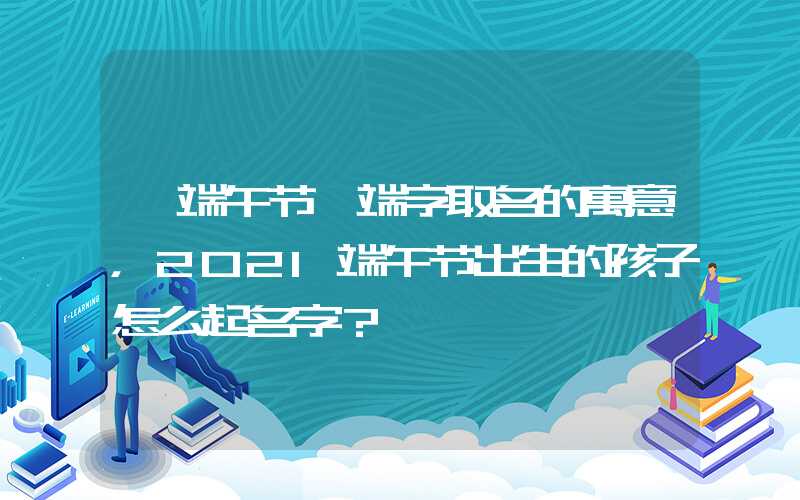 「端午节」端字取名的寓意，2021端午节出生的孩子怎么起名字？