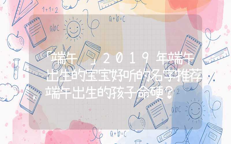 「端午节」2019年端午节出生的宝宝好听的名字推荐，端午出生的孩子命硬？