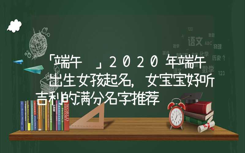 「端午节」2020年端午节出生女孩起名，女宝宝好听吉利的满分名字推荐