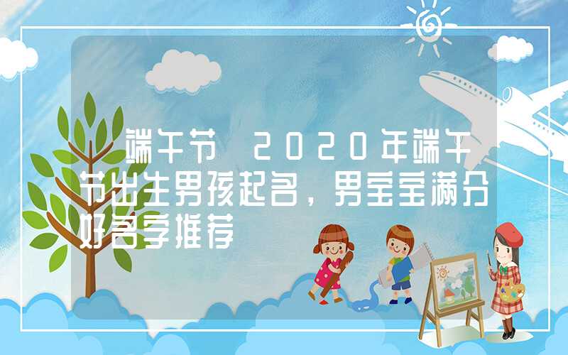 「端午节」2020年端午节出生男孩起名，男宝宝满分好名字推荐