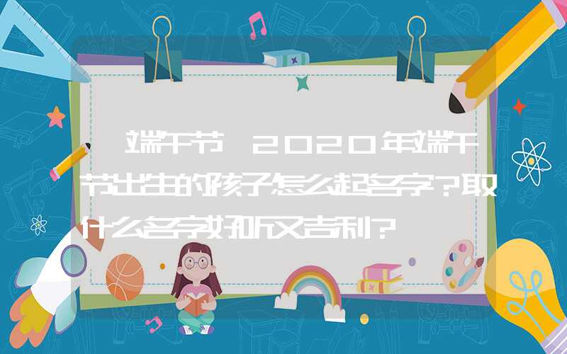 「端午节」2020年端午节出生的孩子怎么起名字？取什么名字好听又吉利？