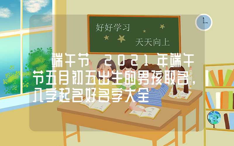 「端午节」2021年端午节五月初五出生的男孩取名，八字起名好名字大全