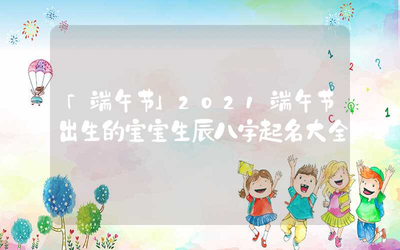 「端午节」2021端午节出生的宝宝生辰八字起名大全