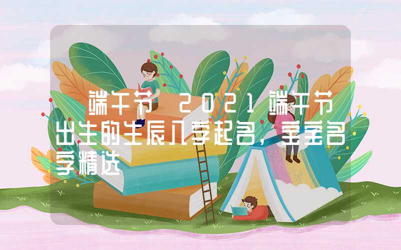 「端午节」2021端午节出生的生辰八字起名,宝宝名字精选