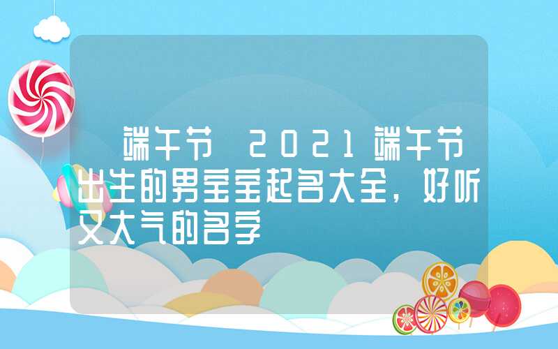 「端午节」2021端午节出生的男宝宝起名大全,好听又大气的名字