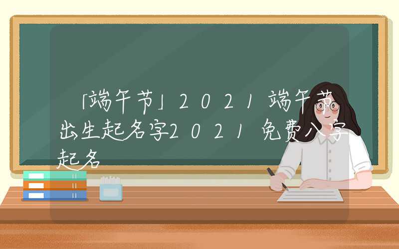 「端午节」2021端午节出生起名字2021免费八字起名