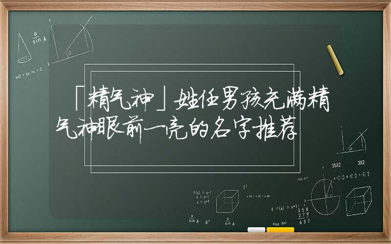 「精气神」姓任男孩充满精气神眼前一亮的名字推荐