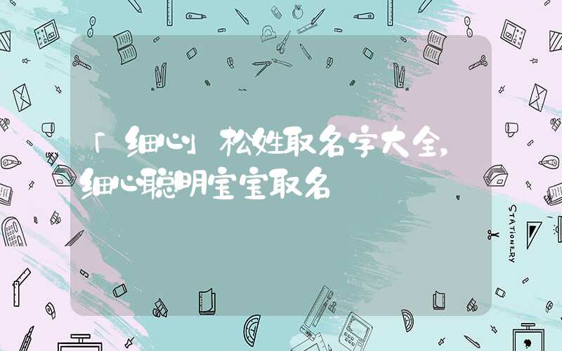 「细心」松姓取名字大全，细心聪明宝宝取名