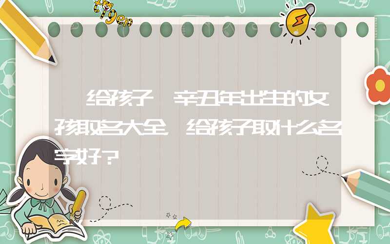 「给孩子」辛丑年出生的女孩取名大全，给孩子取什么名字好？