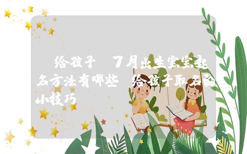 「给孩子」7月出生宝宝起名方法有哪些？给孩子取名的小技巧