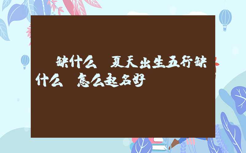 「缺什么」夏天出生五行缺什么？怎么起名好？