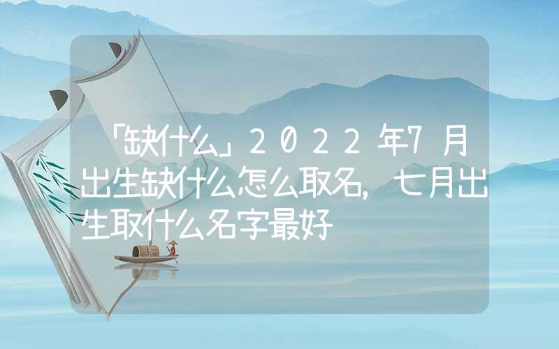 「缺什么」2022年7月出生缺什么怎么取名，七月出生取什么名字最好