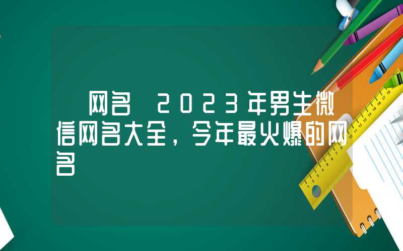 「网名」2023年男生微信网名大全，今年最火爆的网名