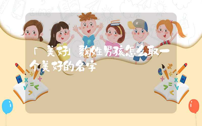 「美好」麴姓男孩怎么取一个美好的名字