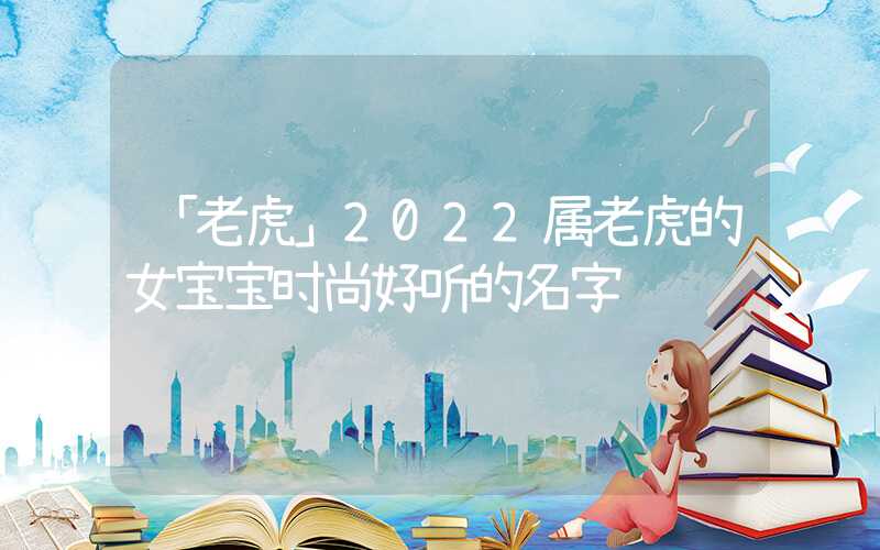 「老虎」2022属老虎的女宝宝时尚好听的名字