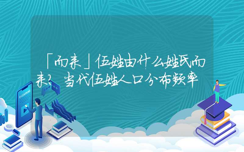 「而来」伍姓由什么姓氏而来？当代伍姓人口分布频率
