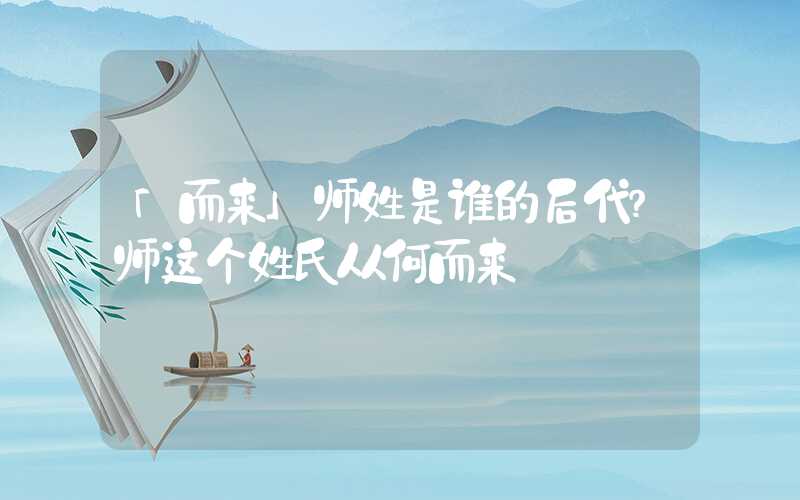 「而来」师姓是谁的后代？师这个姓氏从何而来