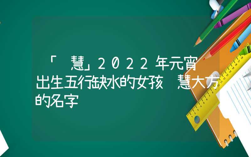 「聪慧」2022年元宵节出生五行缺水的女孩聪慧大方的名字