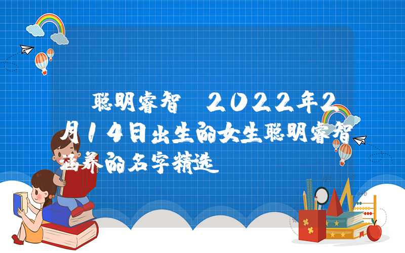 「聪明睿智」2022年2月14日出生的女生聪明睿智涵养的名字精选
