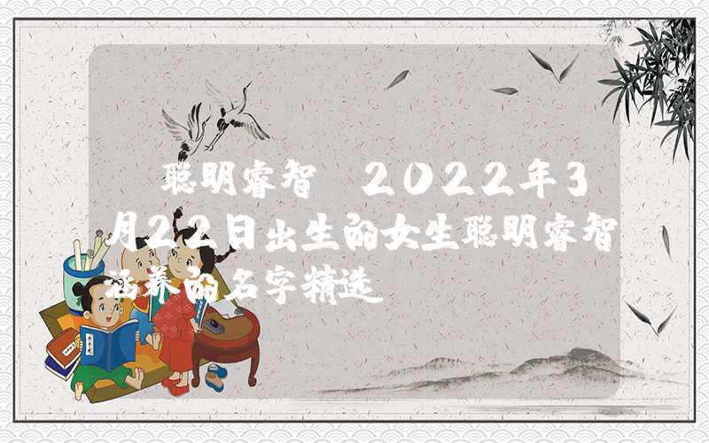 「聪明睿智」2022年3月22日出生的女生聪明睿智涵养的名字精选