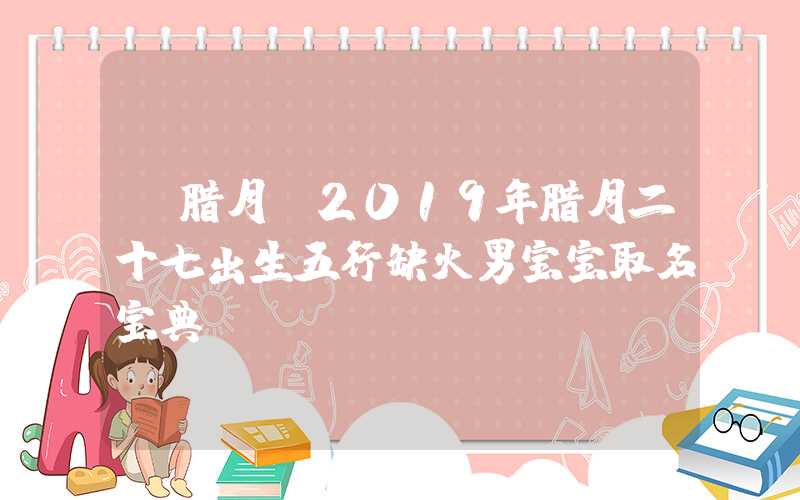 「腊月」2019年腊月二十七出生五行缺火男宝宝取名宝典！